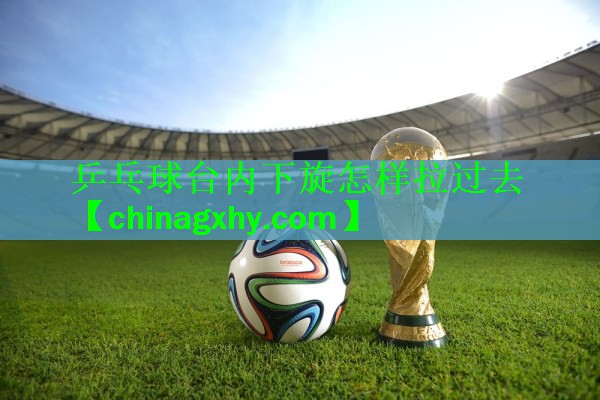 乒乓球台内下旋怎样拉过去