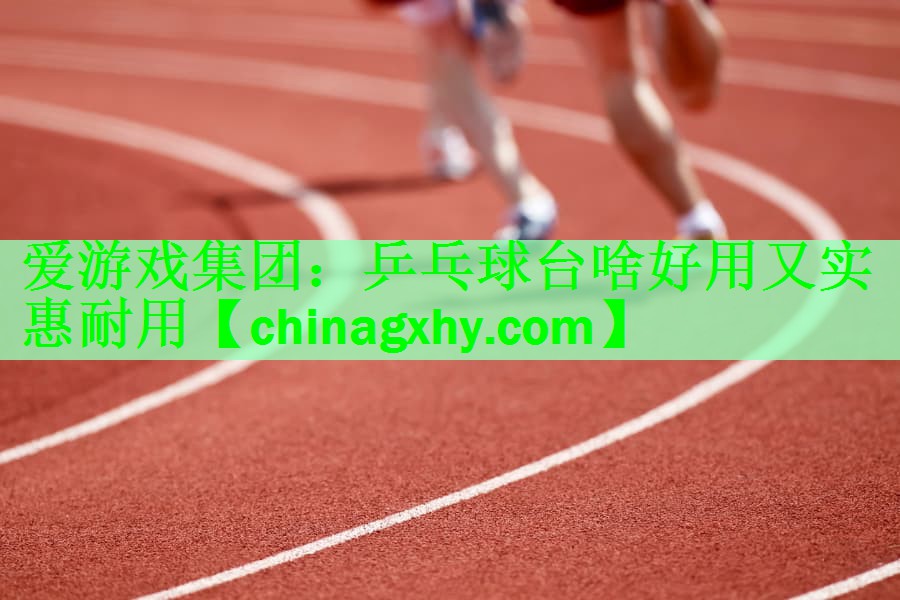 爱游戏集团：乒乓球台啥好用又实惠耐用